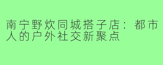 南宁野炊同城搭子店：都市人的户外社交新聚点
