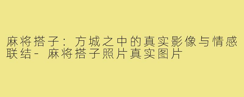 麻将搭子：方城之中的真实影像与情感联结-麻将搭子照片真实图片