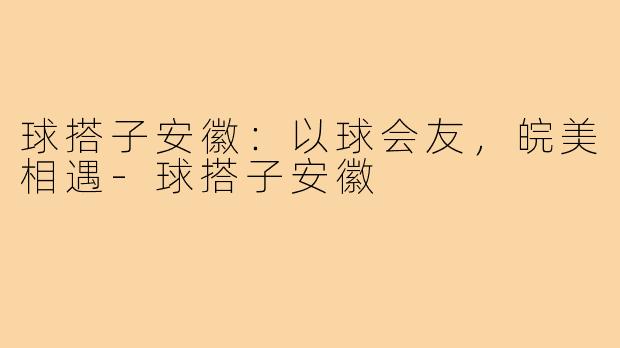 球搭子安徽：以球会友，皖美相遇-球搭子安徽