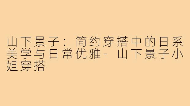 山下景子：简约穿搭中的日系美学与日常优雅-山下景子小姐穿搭