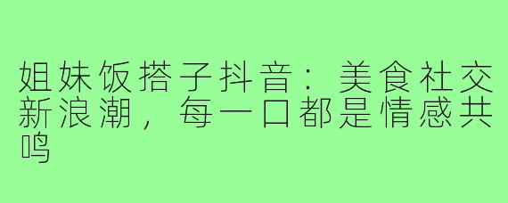 姐妹饭搭子抖音：美食社交新浪潮，每一口都是情感共鸣