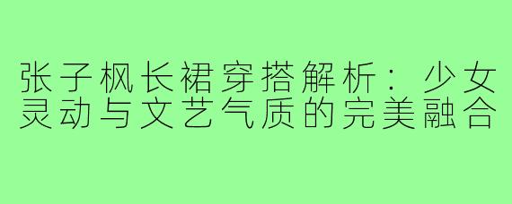 张子枫长裙穿搭解析：少女灵动与文艺气质的完美融合