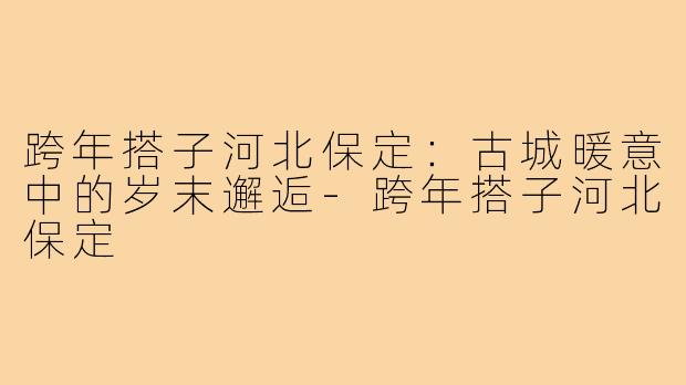 跨年搭子河北保定：古城暖意中的岁末邂逅-跨年搭子河北保定