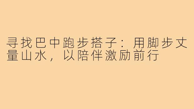 寻找巴中跑步搭子：用脚步丈量山水，以陪伴激励前行