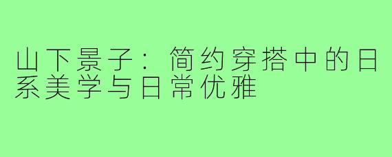 山下景子：简约穿搭中的日系美学与日常优雅