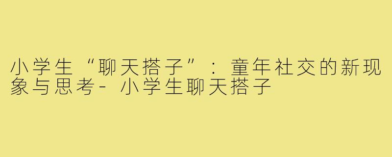 小学生“聊天搭子”：童年社交的新现象与思考-小学生聊天搭子