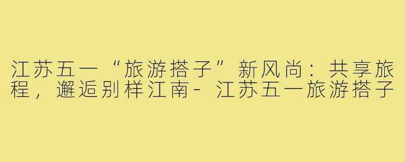 江苏五一“旅游搭子”新风尚：共享旅程，邂逅别样江南-江苏五一旅游搭子