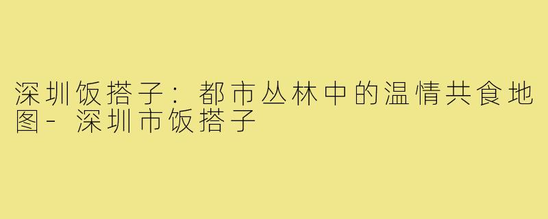 深圳饭搭子:都市丛林中的温情共食地图-深圳市饭搭子