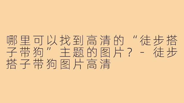 哪里可以找到高清的“徒步搭子带狗”主题的图片？-徒步搭子带狗图片高清