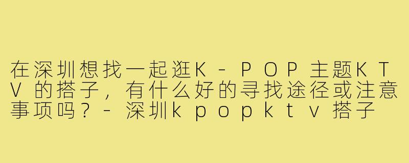 在深圳想找一起逛K-POP主题KTV的搭子，有什么好的寻找途径或注意事项吗？-深圳kpopktv搭子