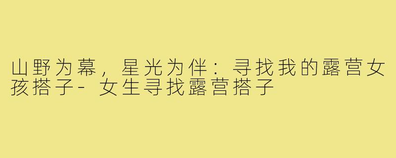 山野为幕，星光为伴：寻找我的露营女孩搭子-女生寻找露营搭子