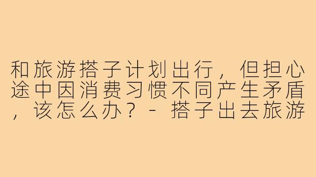 和旅游搭子计划出行,但担心途中因消费习惯不同产生矛盾,该怎么办?-搭子出去旅游