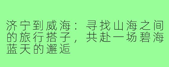 济宁到威海：寻找山海之间的旅行搭子，共赴一场碧海蓝天的邂逅