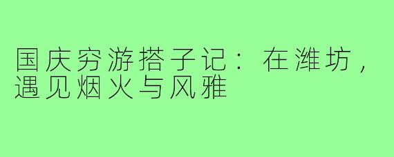 国庆穷游搭子记：在潍坊，遇见烟火与风雅