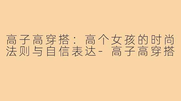 高子高穿搭：高个女孩的时尚法则与自信表达-高子高穿搭