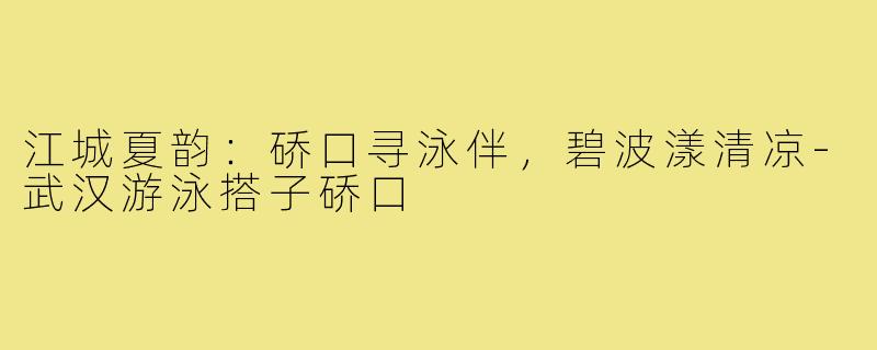 江城夏韵:硚口寻泳伴,碧波漾清凉-武汉游泳搭子硚口