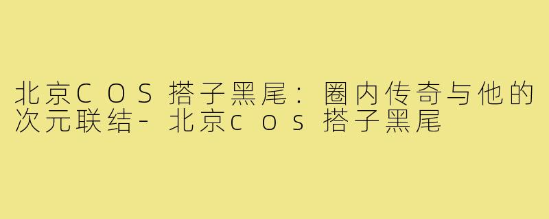 北京COS搭子黑尾：圈内传奇与他的次元联结-北京cos搭子黑尾