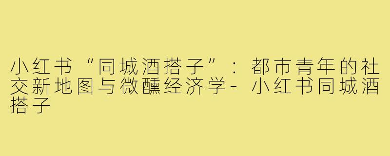 小红书“同城酒搭子”：都市青年的社交新地图与微醺经济学-小红书同城酒搭子