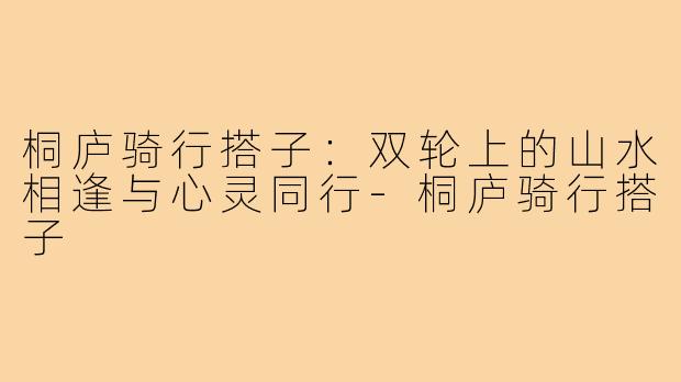 桐庐骑行搭子:双轮上的山水相逢与心灵同行-桐庐骑行搭子