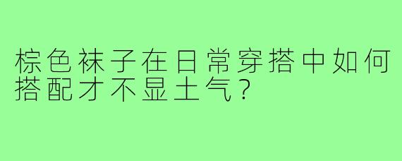 棕色袜子在日常穿搭中如何搭配才不显土气?