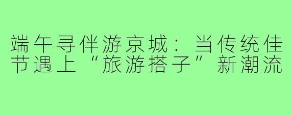 端午寻伴游京城：当传统佳节遇上“旅游搭子”新潮流