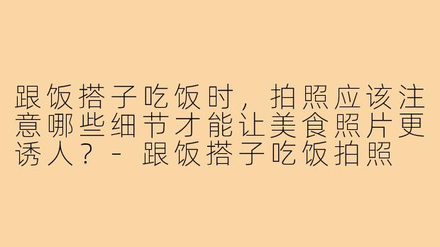跟饭搭子吃饭时，拍照应该注意哪些细节才能让美食照片更诱人？-跟饭搭子吃饭拍照