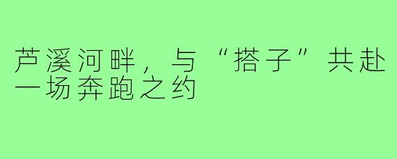 芦溪河畔，与“搭子”共赴一场奔跑之约