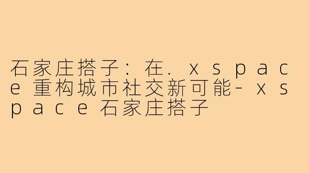 石家庄搭子:在.xspace重构城市社交新可能-xspace石家庄搭子