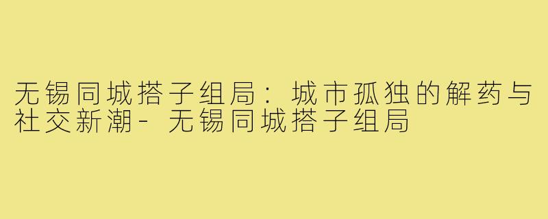 无锡同城搭子组局:城市孤独的解药与社交新潮-无锡同城搭子组局