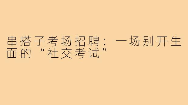 串搭子考场招聘：一场别开生面的“社交考试”