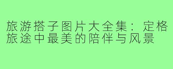 旅游搭子图片大全集：定格旅途中最美的陪伴与风景