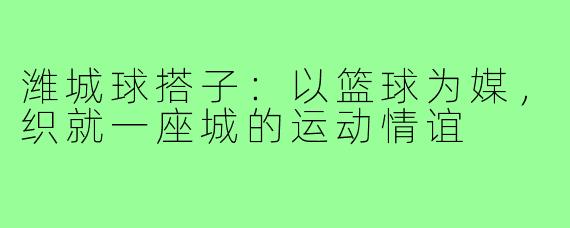 潍城球搭子：以篮球为媒，织就一座城的运动情谊