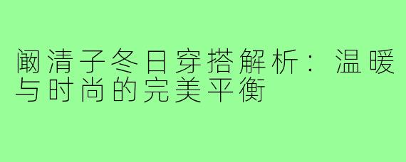阚清子冬日穿搭解析：温暖与时尚的完美平衡