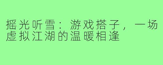 摇光听雪：游戏搭子，一场虚拟江湖的温暖相逢