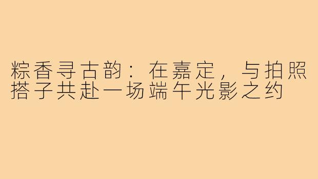 粽香寻古韵：在嘉定，与拍照搭子共赴一场端午光影之约