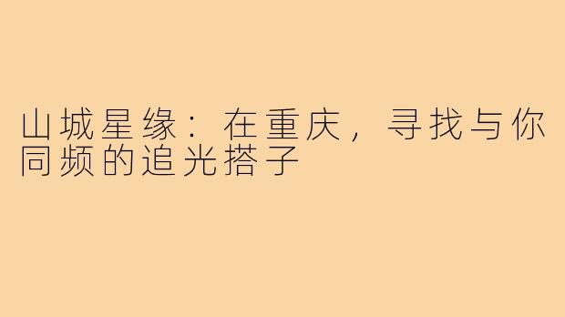 山城星缘：在重庆，寻找与你同频的追光搭子