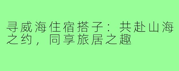 寻威海住宿搭子：共赴山海之约，同享旅居之趣