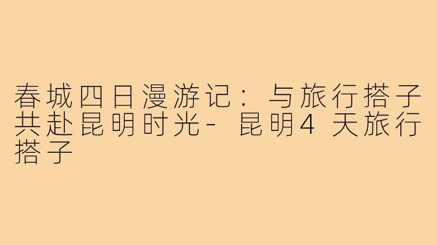 春城四日漫游记：与旅行搭子共赴昆明时光-昆明4天旅行搭子