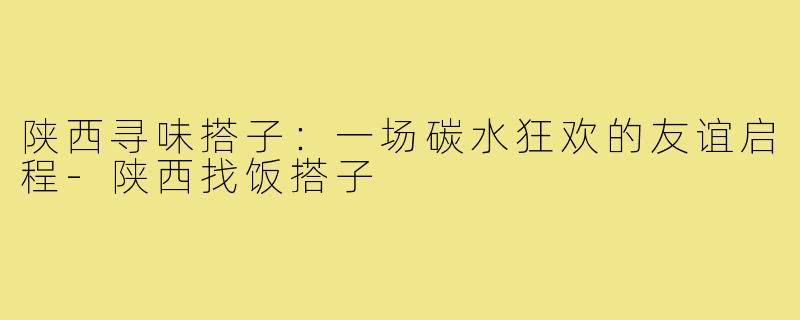 陕西寻味搭子:一场碳水狂欢的友谊启程-陕西找饭搭子