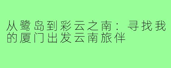 从鹭岛到彩云之南：寻找我的厦门出发云南旅伴