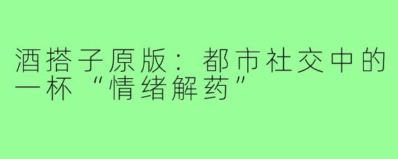 酒搭子原版：都市社交中的一杯“情绪解药”