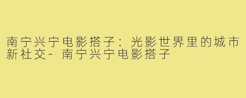 南宁兴宁电影搭子：光影世界里的城市新社交-南宁兴宁电影搭子
