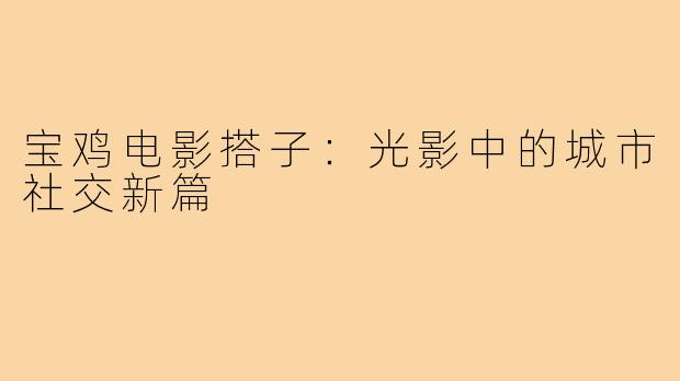 宝鸡电影搭子:光影中的城市社交新篇