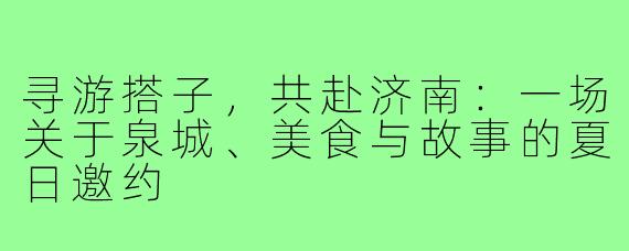 寻游搭子,共赴济南:一场关于泉城、美食与故事的夏日邀约