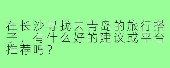 在长沙寻找去青岛的旅行搭子，有什么好的建议或平台推荐吗？