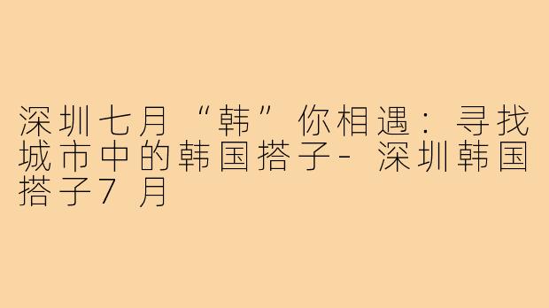 深圳七月“韩”你相遇:寻找城市中的韩国搭子-深圳韩国搭子7月