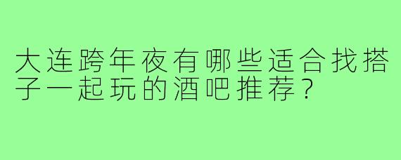 大连跨年夜有哪些适合找搭子一起玩的酒吧推荐？