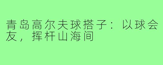 青岛高尔夫球搭子：以球会友，挥杆山海间
