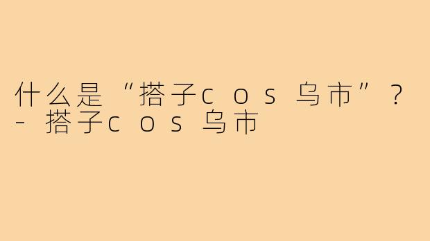 什么是“搭子cos乌市”？-搭子cos乌市