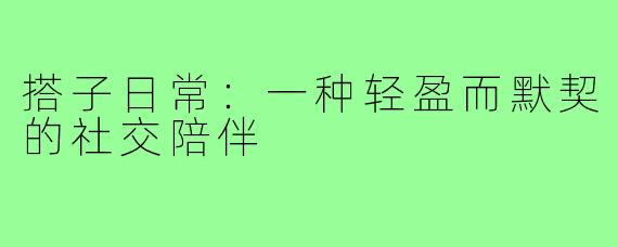 搭子日常：一种轻盈而默契的社交陪伴